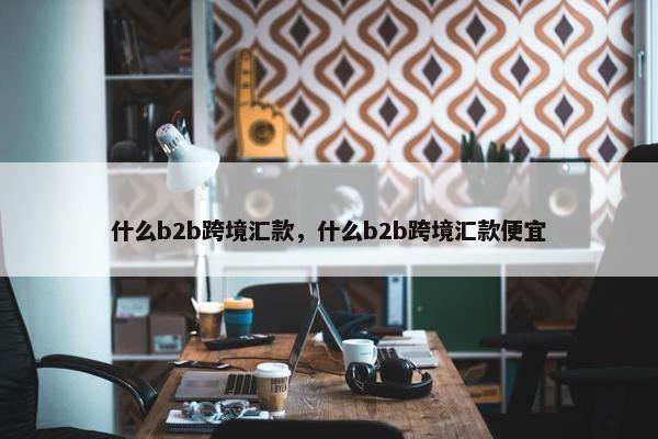 什么b2b跨境汇款，什么b2b跨境汇款便宜