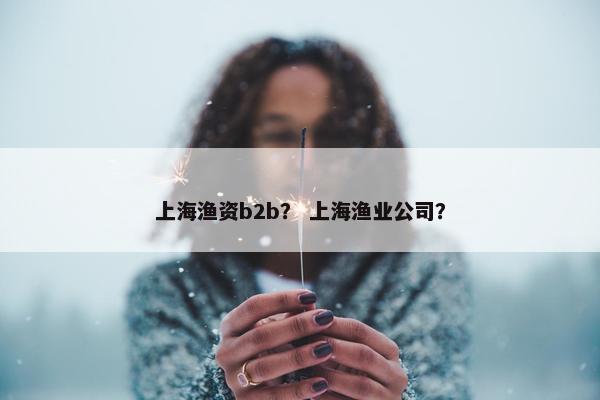 上海渔资b2b？ 上海渔业公司？