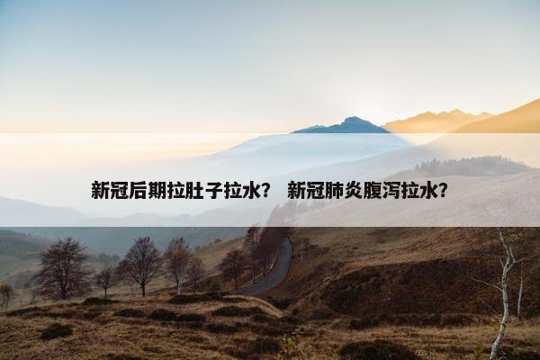 新冠后期拉肚子拉水? 新冠肺炎腹泻拉水?