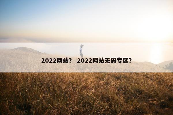 2022网站？ 2022网站无码专区？