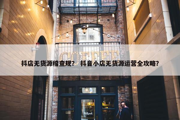 抖店无货源稽查规？ 抖音小店无货源运营全攻略？