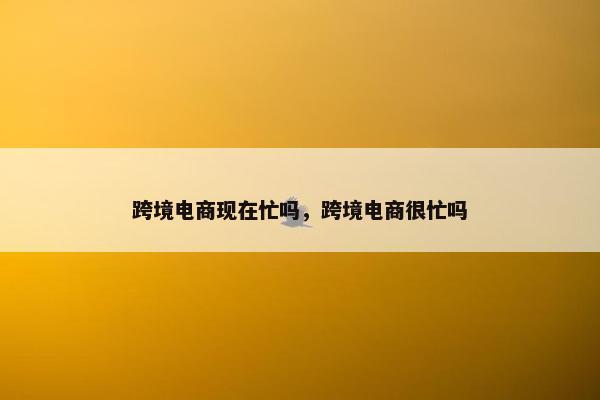 跨境电商现在忙吗，跨境电商很忙吗