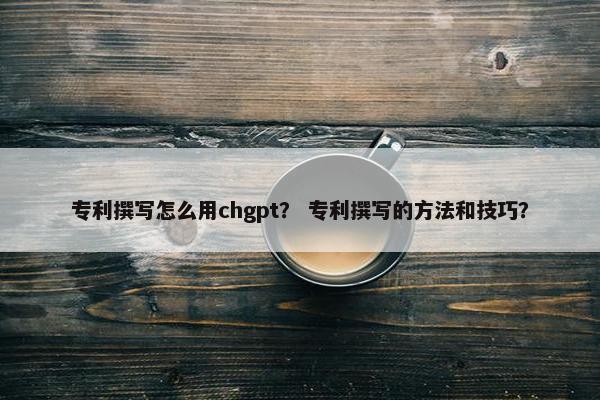 专利撰写怎么用chgpt？ 专利撰写的方法和技巧？