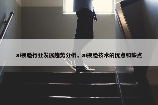 ai换脸行业发展趋势分析，ai换脸技术的优点和缺点
