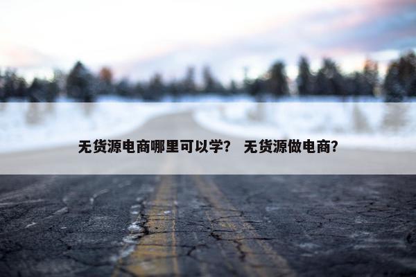 无货源电商哪里可以学? 无货源做电商?