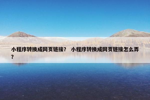 小程序转换成网页链接？ 小程序转换成网页链接怎么弄？