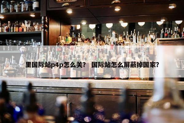 里国际站p4p怎么关？ 国际站怎么屏蔽掉国家？