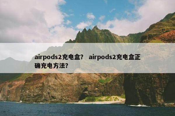 airpods2充电盒？ airpods2充电盒正确充电方法？