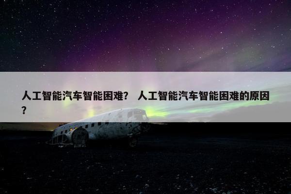 人工智能汽车智能困难？ 人工智能汽车智能困难的原因？
