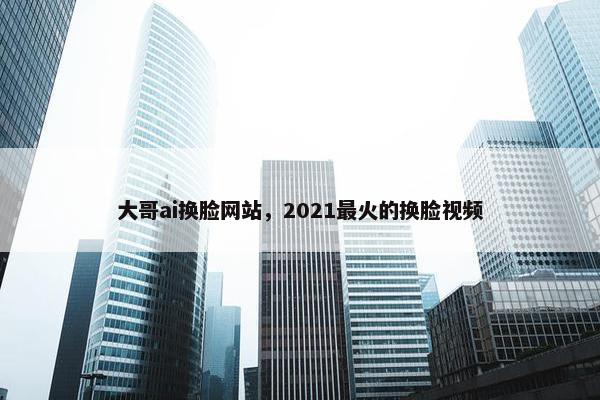 大哥ai换脸网站，2021最火的换脸视频
