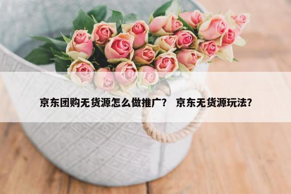 京东团购无货源怎么做推广？ 京东无货源玩法？