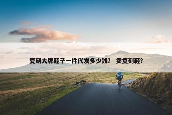 复刻大牌鞋子一件代发多少钱？ 卖复刻鞋？