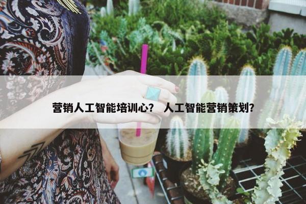 营销人工智能培训心? 人工智能营销策划?