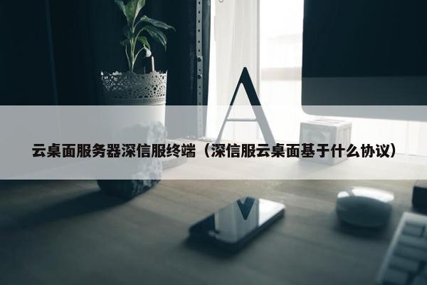 云桌面服务器深信服终端(深信服云桌面基于什么协议)