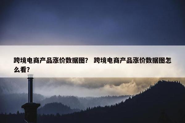 跨境电商产品涨价数据图？ 跨境电商产品涨价数据图怎么看？