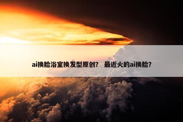 ai换脸浴室换发型原创? 最近火的ai换脸?