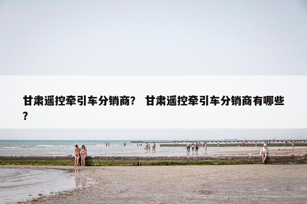 甘肃遥控牵引车分销商? 甘肃遥控牵引车分销商有哪些? 甘肃遥控牵引车分销商? 甘肃遥控牵引车分销商有哪些?