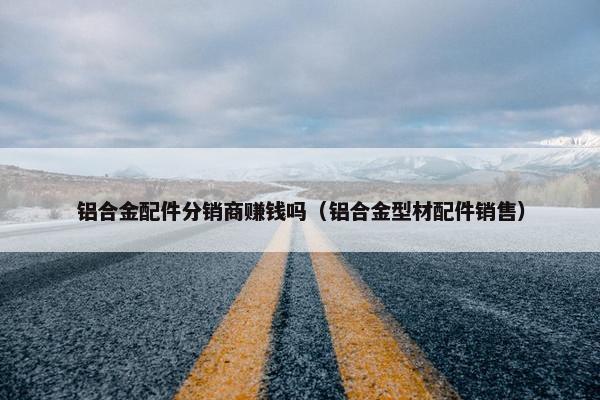 铝合金配件分销商赚钱吗（铝合金型材配件销售）