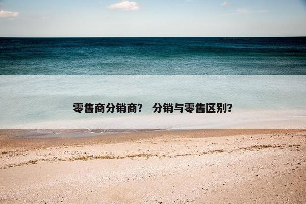 零售商分销商? 分销与零售区别? 零售商分销商? 分销与零售区别?