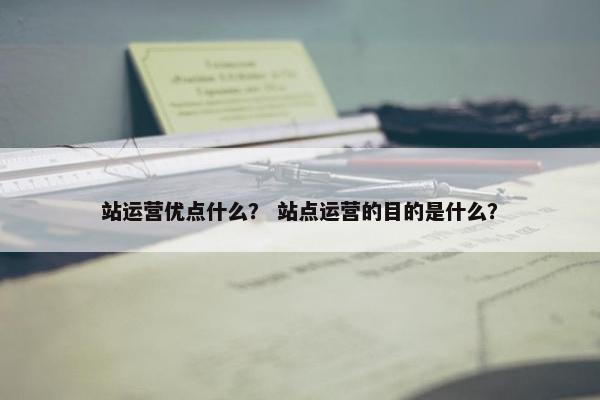 站运营优点什么? 站点运营的目的是什么?