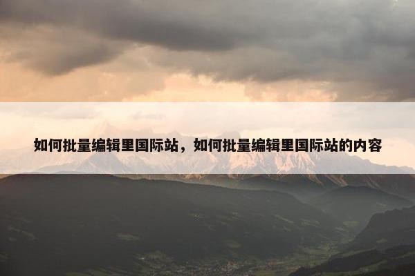 如何批量编辑里国际站,如何批量编辑里国际站的内容