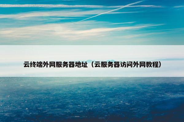 云终端外网服务器地址(云服务器访问外网教程) 云终端外网服务器地址(云服务器访问外网教程)