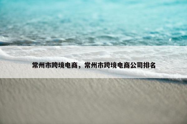 常州市跨境电商，常州市跨境电商公司排名