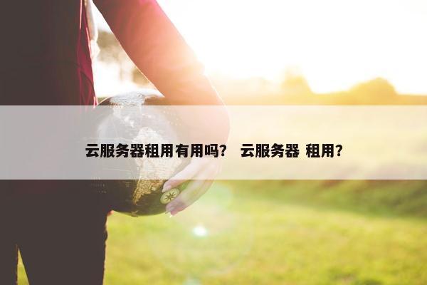 云服务器租用有用吗? 云服务器 租用? 云服务器租用有用吗? 云服务器 租用?