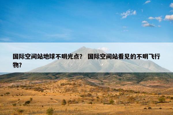国际空间站地球不明光点？ 国际空间站看见的不明飞行物？