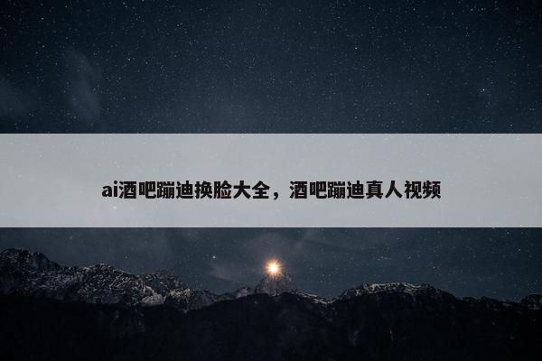 ai酒吧蹦迪换脸大全，酒吧蹦迪真人视频