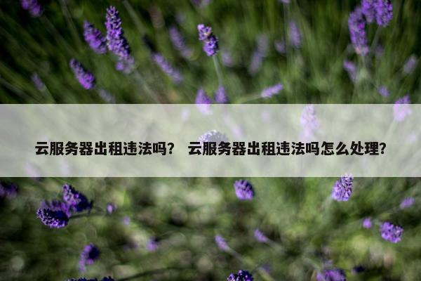 云服务器出租违法吗？ 云服务器出租违法吗怎么处理？