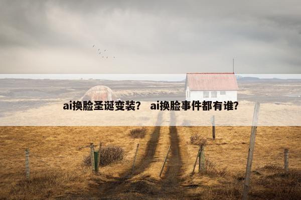 ai换脸圣诞变装？ ai换脸事件都有谁？