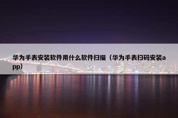 华为手表安装软件用什么软件扫描（华为手表扫码安装app）