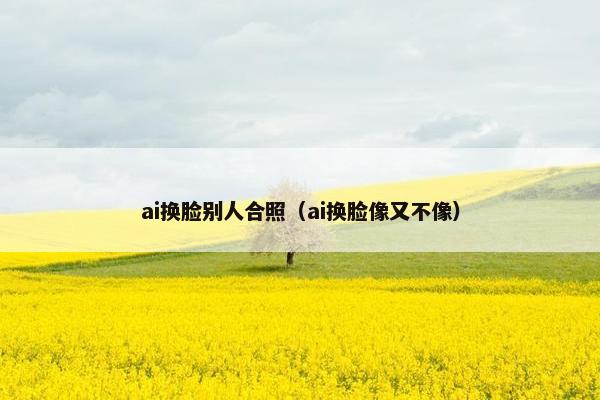 ai换脸别人合照（ai换脸像又不像）