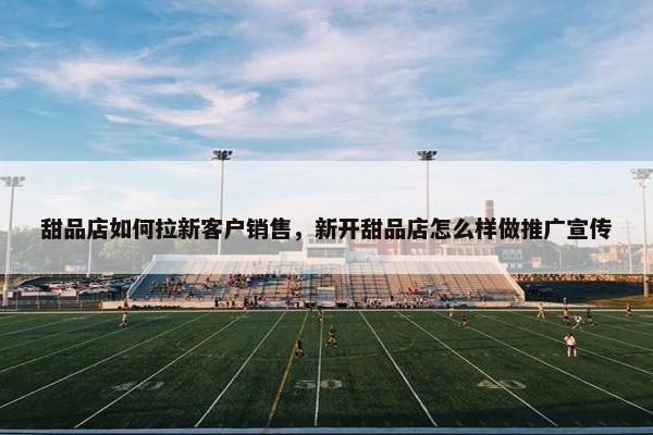 甜品店如何拉新客户销售，新开甜品店怎么样做推广宣传