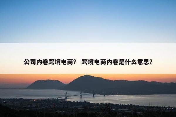 公司内卷跨境电商？ 跨境电商内卷是什么意思？