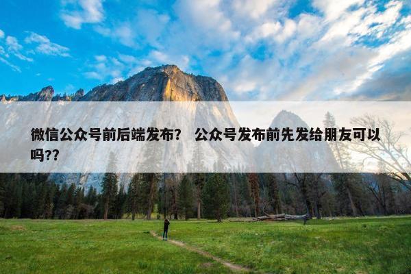 微信公众号前后端发布？ 公众号发布前先发给朋友可以吗?？