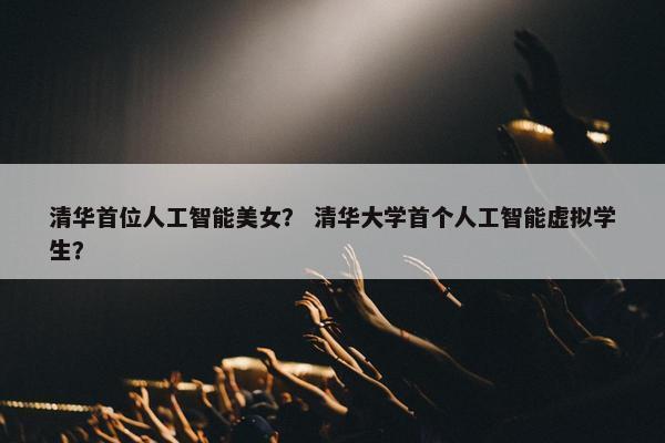 清华首位人工智能美女？ 清华大学首个人工智能虚拟学生？