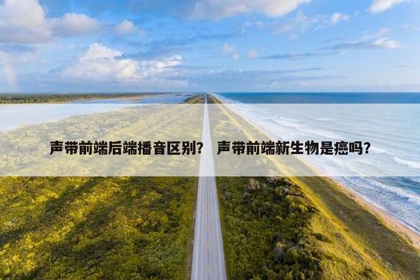声带前端后端播音区别？ 声带前端新生物是癌吗？