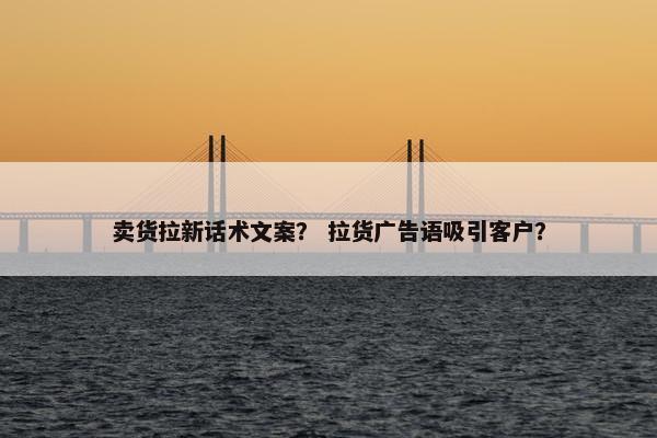 卖货拉新话术文案？ 拉货广告语吸引客户？