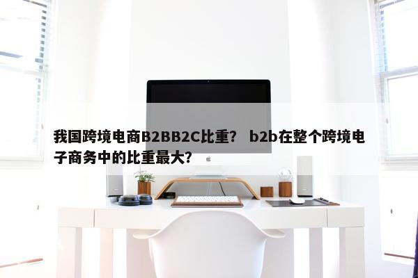 我国跨境电商B2BB2C比重？ b2b在整个跨境电子商务中的比重最大？