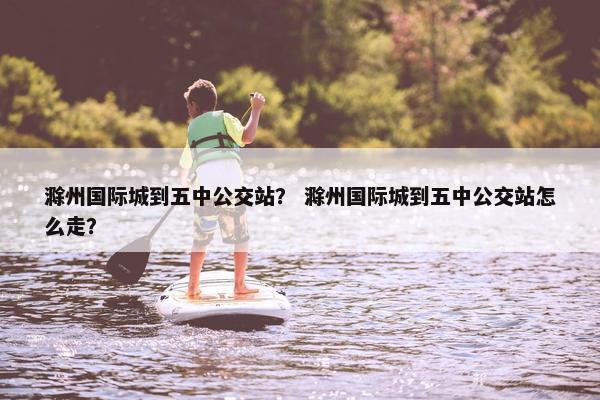 滁州国际城到五中公交站？ 滁州国际城到五中公交站怎么走？