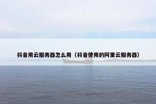 抖音用云服务器怎么用（抖音使用的阿里云服务器）
