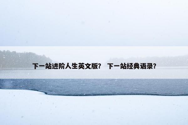 下一站进阶人生英文版？ 下一站经典语录？