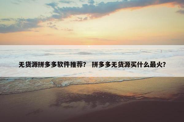 无货源拼多多软件推荐？ 拼多多无货源买什么最火？