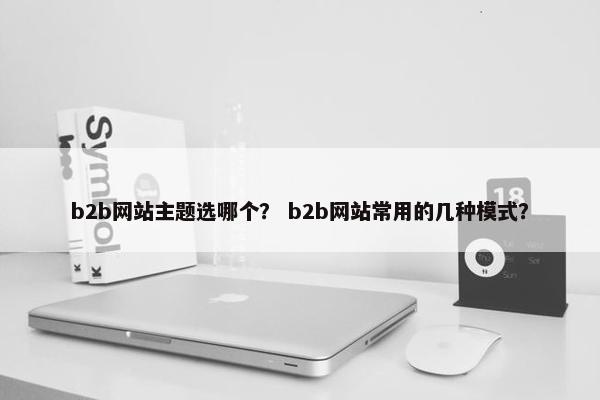 b2b网站主题选哪个？ b2b网站常用的几种模式？