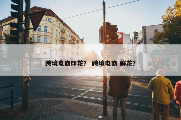 跨境电商印花？ 跨境电商 鲜花？