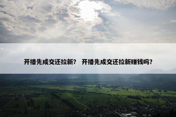 开播先成交还拉新？ 开播先成交还拉新赚钱吗？