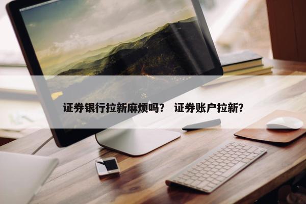 证券银行拉新麻烦吗？ 证券账户拉新？