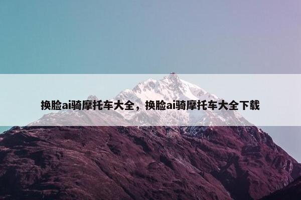 换脸ai骑摩托车大全，换脸ai骑摩托车大全下载